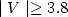 $\mid V \mid \ge 3.8$