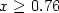 $x \geq 0.76$