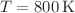 $$T = 800 \, \mathrm{K} $$